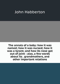 The annals of a baby: how it was named; how it was nursed; how it was a tyrant; and how its nose got out of joint : also, a few words about its . grandmothers, and other important relations