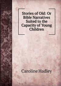 Stories of Old: Or Bible Narratives Suited to the Capacity of Young Children