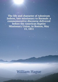 The life and character of Adoniram Judson, late missionary to Burmah: a commemorative discourse delivered before the American Baptist Missionary Union, in Boston, May 15, 1851