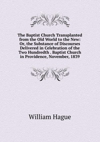 The Baptist Church Transplanted from the Old World to the New: Or, the Substance of Discourses Delivered in Celebration of the Two Hundredth . Baptist Church in Providence, November, 1839