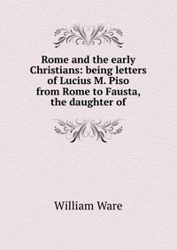 Rome and the early Christians: being letters of Lucius M. Piso from Rome to Fausta, the daughter of