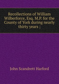 Recollections of William Wilberforce, Esq. M.P. for the County of York during nearly thirty years ;