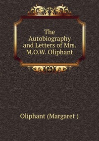 The Autobiography and Letters of Mrs. M.O.W. Oliphant