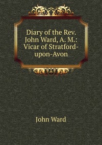 Diary of the Rev. John Ward, A. M.: Vicar of Stratford-upon-Avon