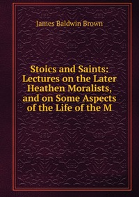 Stoics and Saints: Lectures on the Later Heathen Moralists, and on Some Aspects of the Life of the M