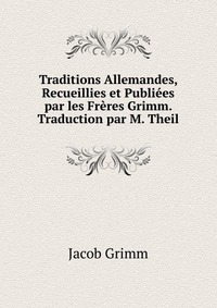 Traditions Allemandes, Recueillies et Publiees par les Freres Grimm. Traduction par M. Theil