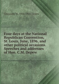 Four days at the National Republican Convention, St. Louis, June, 1896, and other political occasions. Speeches and addresses of Hon. C.M. Depew