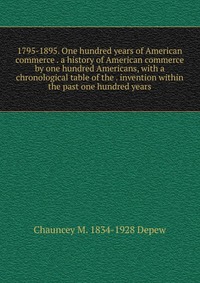 1795-1895. One hundred years of American commerce . a history of American commerce by one hundred Americans, with a chronological table of the . invention within the past one hundred years