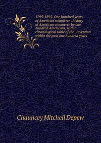 1795-1895. One hundred years of American commerce . history of American commerce by one hundred Americans, with a chronological table of the . invention within the past one hundred years