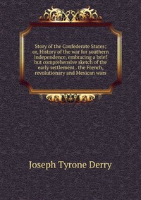 Story of the Confederate States; or, History of the war for southern independence, embracing a brief but comprehensive sketch of the early settlement . the French, revolutionary and Mexican w