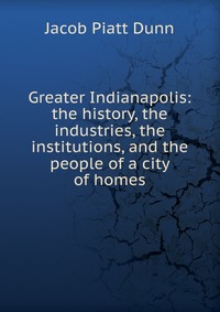 Greater Indianapolis: the history, the industries, the institutions, and the people of a city of homes