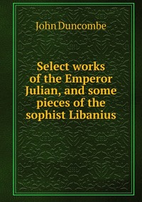 Select works of the Emperor Julian, and some pieces of the sophist Libanius