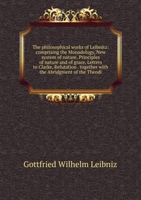 The philosophical works of Leibnitz: comprising the Monadology, New system of nature, Principles of nature and of grace, Letters to Clarke, Refutation . together with the Abridgment of the Th