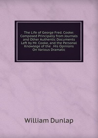 The Life of George Fred. Cooke: Composed Principally from Journals and Other Authentic Documents Left by Mr. Cooke, and the Personal Knowlege of the . His Opinions On Various Dramatic