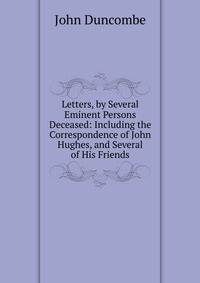 Letters, by Several Eminent Persons Deceased: Including the Correspondence of John Hughes, and Several of His Friends