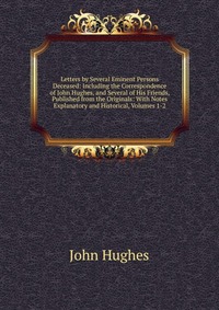 Letters by Several Eminent Persons Deceased: Including the Correspondence of John Hughes, and Several of His Friends, Published from the Originals: With Notes Explanatory and Historical, Volu