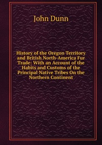 History of the Oregon Territory and British North-America Fur Trade: With an Account of the Habits and Customs of the Principal Native Tribes On the Northern Continent