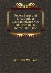 Robert Burns and Mrs. Dunlop: Correspondence Now Published in Full for the First Time