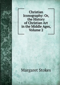 Christian Iconography: Or, the History of Christian Art in the Middle Ages, Volume 2