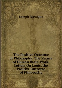 The Positive Outcome of Philosophy: The Nature of Human Brain Work. Letters On Logic. the Positive Outcome of Philosophy