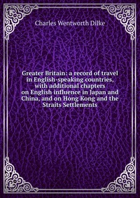 Greater Britain: a record of travel in English-speaking countries, with additional chapters on English influence in Japan and China, and on Hong Kong and the Straits Settlements