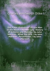 Old Plays: Endymion; Or, the Man in the Moon / by John Lyly. History of Antonio and Mellida / by John Marston. What You Will / by John Marston. Parasitaster / by John Marston