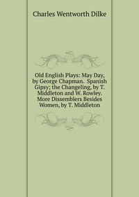 Old English Plays: May Day, by George Chapman. Spanish Gipsy; the Changeling, by T. Middleton and W. Rowley. More Dissemblers Besides Women, by T. Middleton