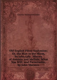 Old English Plays: Endymion; Or, the Man in the Moon, by John Lyly. History of Antonio and Mellida; What You Will; and Parasitaster, by John Marston