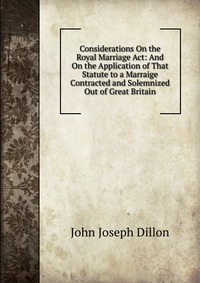 Considerations On the Royal Marriage Act: And On the Application of That Statute to a Marraige Contracted and Solemnized Out of Great Britain