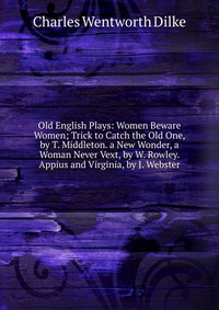 Old English Plays: Women Beware Women; Trick to Catch the Old One, by T. Middleton. a New Wonder, a Woman Never Vext, by W. Rowley. Appius and Virginia, by J. Webster