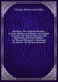 Old Plays: The Thracian Wonder / by John Webster and Rowley. the English Traveller / by Thomas Heywood. the Royal King and Loyal Subject / by Thomas Heywood. a Challenge for Beauty / by Thoma