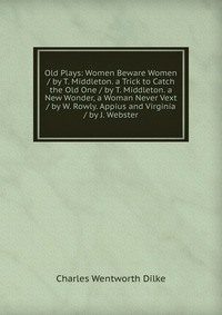 Old Plays: Women Beware Women / by T. Middleton. a Trick to Catch the Old One / by T. Middleton. a New Wonder, a Woman Never Vext / by W. Rowly. Appius and Virginia / by J. Webster