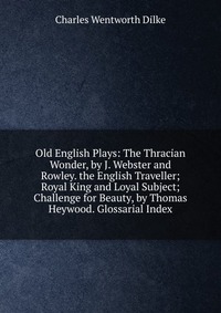 Old English Plays: The Thracian Wonder, by J. Webster and Rowley. the English Traveller; Royal King and Loyal Subject; Challenge for Beauty, by Thomas Heywood. Glossarial Index