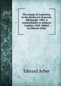 The essays of a prentise, in the divine art of poesie. Edinburgh. 1885. A counterblaste to tobacco. London, 1604. Edited by Edward Arber