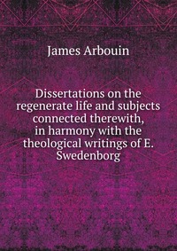 Dissertations on the regenerate life and subjects connected therewith, in harmony with the theological writings of E. Swedenborg