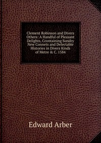 Clement Robinson and Divers Others: A Handful of Pleasant Delights, Ccontaining Sundry New Connets and Delectable Histories in Divers Kinds of Metre & C. 1584