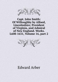 Capt. John Smith: Of Willoughby by Alfoed, Lincolnshire; President of Virginia, and Admiral of New England. Works. L608-1631, Volume 16, part 2