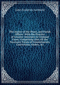 The Justice of the Peace, and Parish Officer: With the Practice of Country Attornies in Criminal Cases; Comprising Also All the Necessary Forms of Commitments, Convictions, Orders, &c