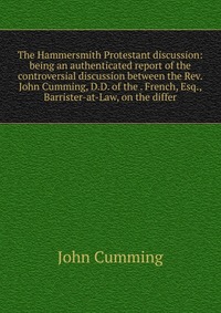 The Hammersmith Protestant discussion: being an authenticated report of the controversial discussion between the Rev. John Cumming, D.D. of the . French, Esq., Barrister-at-Law, on the differ