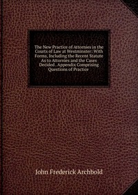 The New Practice of Attornies in the Courts of Law at Westminster: With Forms, Including the Recent Statute As to Attornies and the Cases Decided . Appendix Comprising Questions of Practice