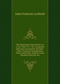 The Municipal Corporation Act (5 & 6 Wm. IV C. 76): Compared with and Corrected by the Roll : With a Practical Introduction, Notes and Forms, and the Cases Decided Upon the Act