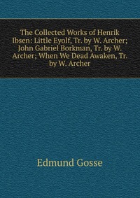 The Collected Works of Henrik Ibsen: Little Eyolf, Tr. by W. Archer; John Gabriel Borkman, Tr. by W. Archer; When We Dead Awaken, Tr. by W. Archer