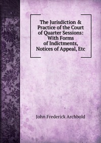 The Jurisdiction & Practice of the Court of Quarter Sessions: With Forms of Indictments, Notices of Appeal, Etc