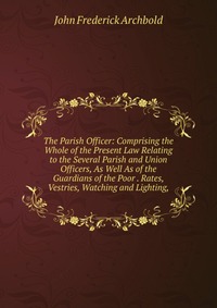 The Parish Officer: Comprising the Whole of the Present Law Relating to the Several Parish and Union Officers, As Well As of the Guardians of the Poor . Rates, Vestries, Watching and Lighting