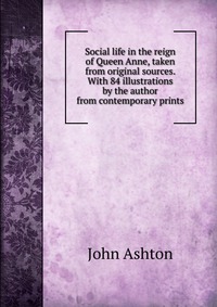 Social life in the reign of Queen Anne, taken from original sources. With 84 illustrations by the author from contemporary prints