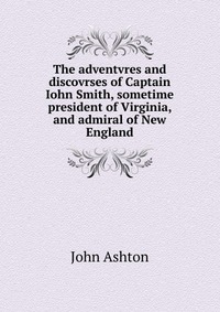 The adventvres and discovrses of Captain Iohn Smith, sometime president of Virginia, and admiral of New England