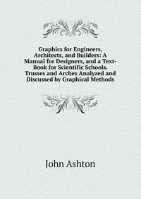 Graphics for Engineers, Architects, and Builders: A Manual for Designers, and a Text-Book for Scientific Schools. Trusses and Arches Analyzed and Discussed by Graphical Methods