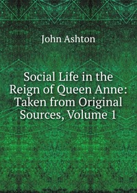 Social Life in the Reign of Queen Anne: Taken from Original Sources, Volume 1