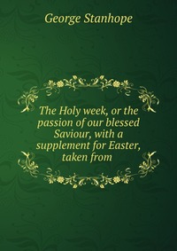 The Holy week, or the passion of our blessed Saviour, with a supplement for Easter, taken from