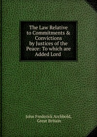 The Law Relative to Commitments & Convictions by Justices of the Peace: To which are Added Lord